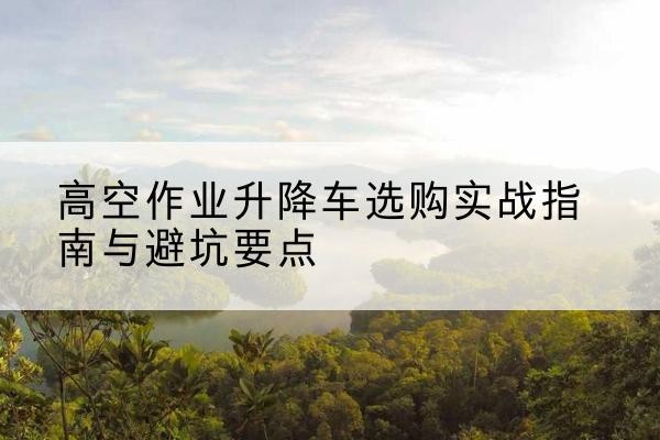 清城升降车怎么选-高空作业升降车选购实战指南与避坑要点
