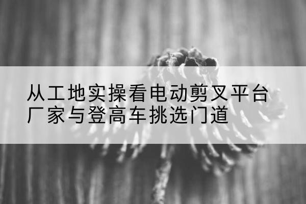 清城电动剪叉升降平台厂家-从工地实操看电动剪叉平台厂家与登高车挑选门道