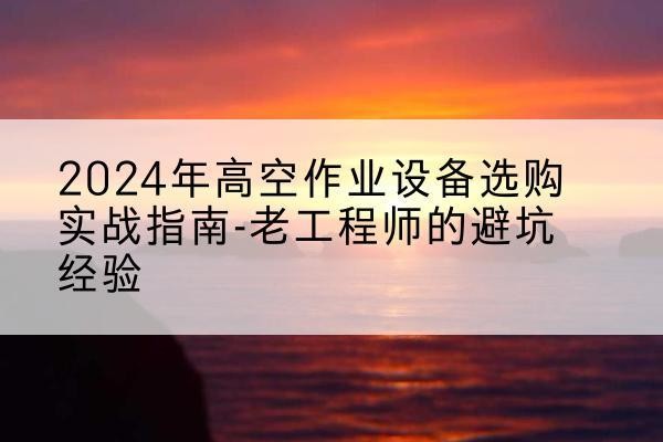 清城高空作业升降机厂家推荐-2024年高空作业设备选购实战指南-老工程师的避坑经验