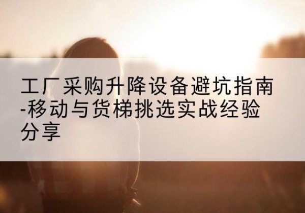 清城移动式升降机怎么选-工厂采购升降设备避坑指南-移动与货梯挑选实战经验分享