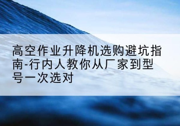 清城升降平台厂家-高空作业升降机选购避坑指南-行内人教你从厂家到型号一次选对