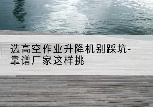 清城剪叉式升降机厂家-选高空作业升降机别踩坑-靠谱厂家这样挑