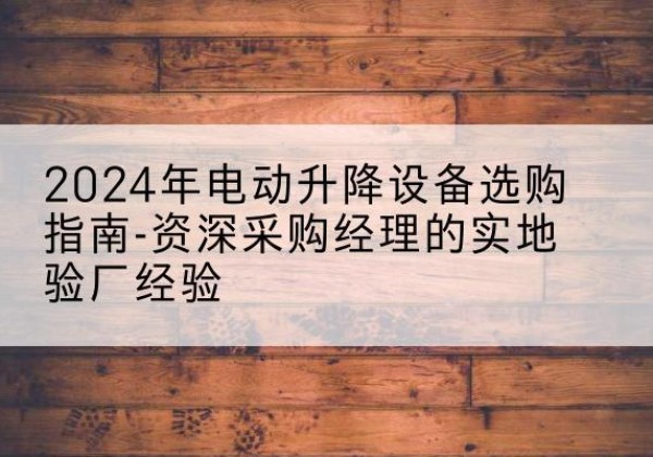 清城电动剪叉升降平台厂家-2024年电动升降设备选购指南-资深采购经理的实地验厂经验