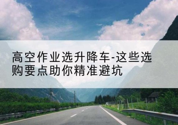 清城升降车厂家-高空作业选升降车-这些选购要点助你*避坑