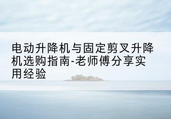清城电动升降机怎么选-电动升降机与固定剪叉升降机选购指南-老师傅分享实用经验