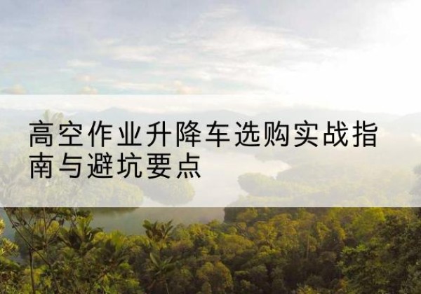 清城升降车怎么选-高空作业升降车选购实战指南与避坑要点