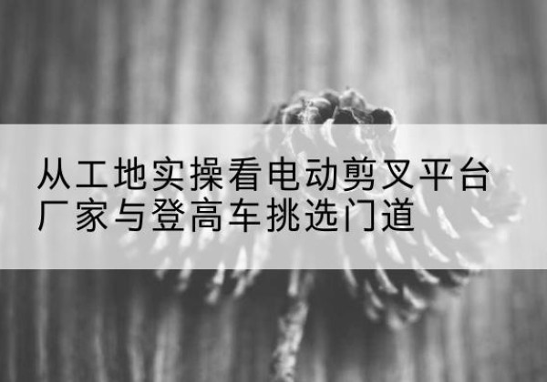 清城电动剪叉升降平台厂家-从工地实操看电动剪叉平台厂家与登高车挑选门道