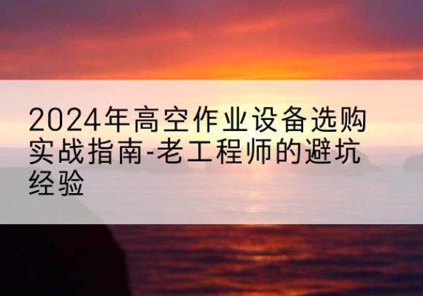 清城高空作业升降机厂家推荐-2024年高空作业设备选购实战指南-老工程师的避坑经验